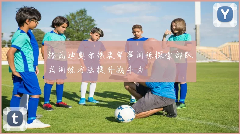 格瓦迪奥尔热衷军事训练探索部队式训练方法提升战斗力