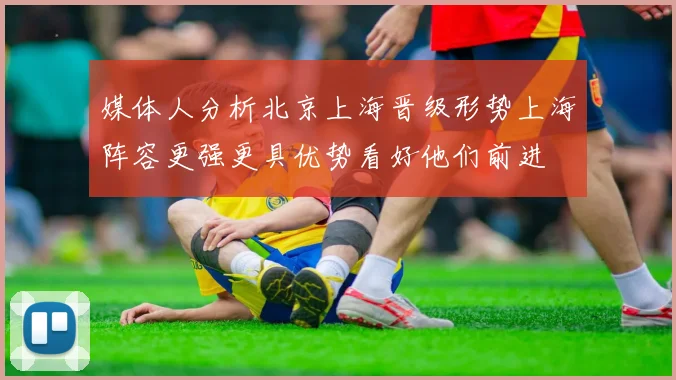 媒体人分析北京上海晋级形势上海阵容更强更具优势看好他们前进