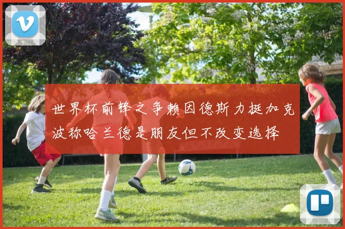 世界杯前锋之争赖因德斯力挺加克波称哈兰德是朋友但不改变选择