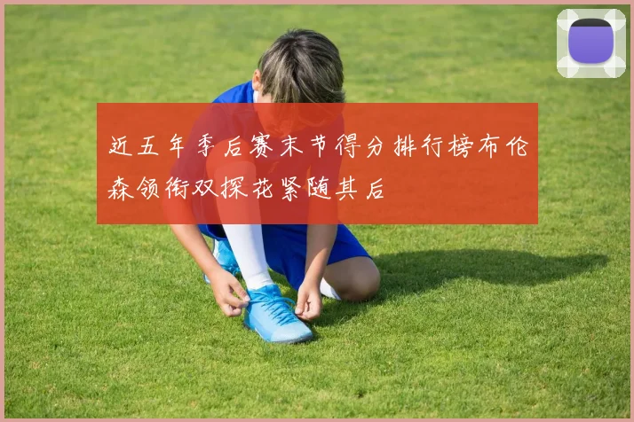 近五年季后赛末节得分排行榜布伦森领衔双探花紧随其后