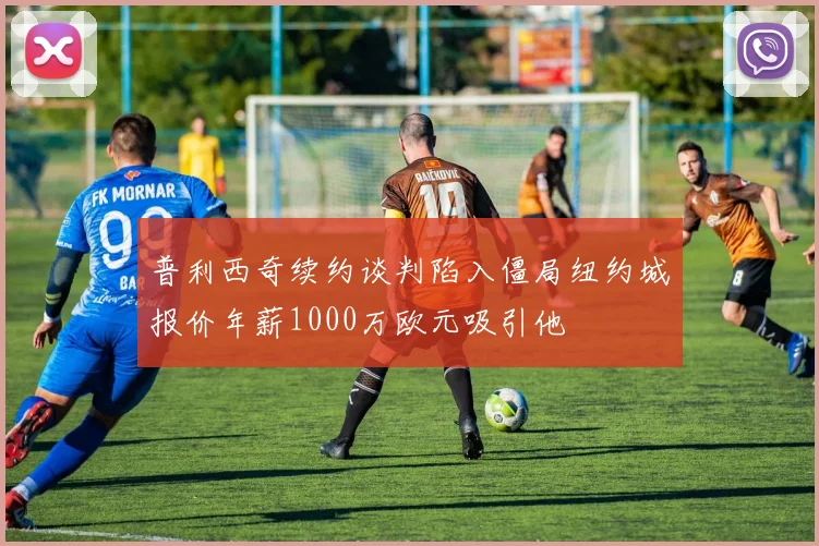 普利西奇续约谈判陷入僵局纽约城报价年薪1000万欧元吸引他