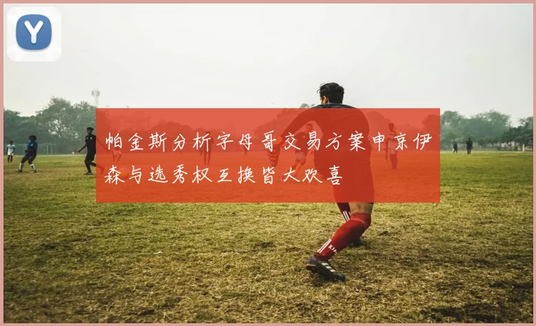 帕金斯分析字母哥交易方案申京伊森与选秀权互换皆大欢喜