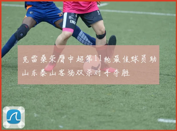 克雷桑荣膺中超第11轮最佳球员助山东泰山客场双杀对手夺胜
