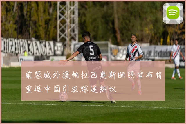 前蓉城外援帕拉西奥斯晒照宣布将重返中国引发球迷热议