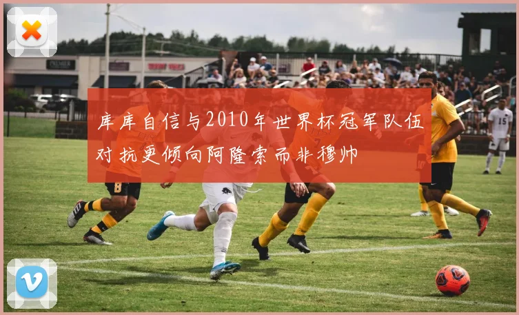 库库自信与2010年世界杯冠军队伍对抗更倾向阿隆索而非穆帅
