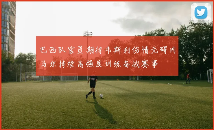 巴西队官员期待韦斯利伤情无碍内马尔持续高强度训练备战赛事