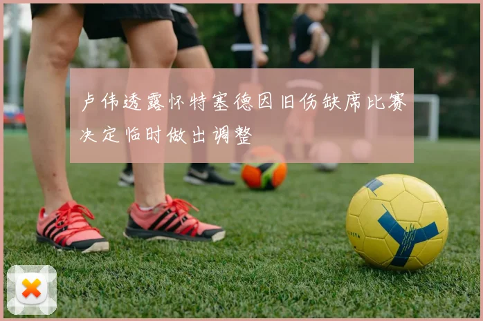 卢伟透露怀特塞德因旧伤缺席比赛决定临时做出调整