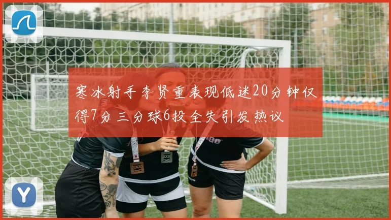 寒冰射手李贤重表现低迷20分钟仅得7分三分球6投全失引发热议