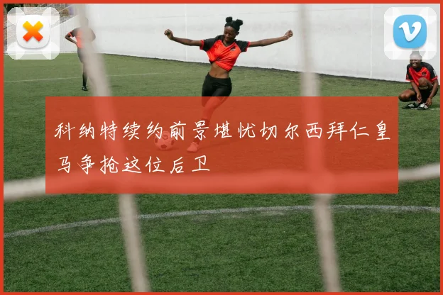 科纳特续约前景堪忧切尔西拜仁皇马争抢这位后卫