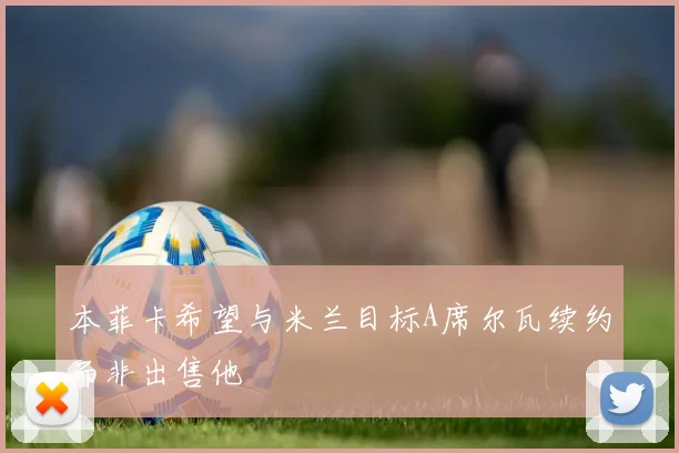 本菲卡希望与米兰目标A席尔瓦续约而非出售他