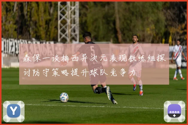 森保一谈梅西异次元表现教练组探讨防守策略提升球队竞争力
