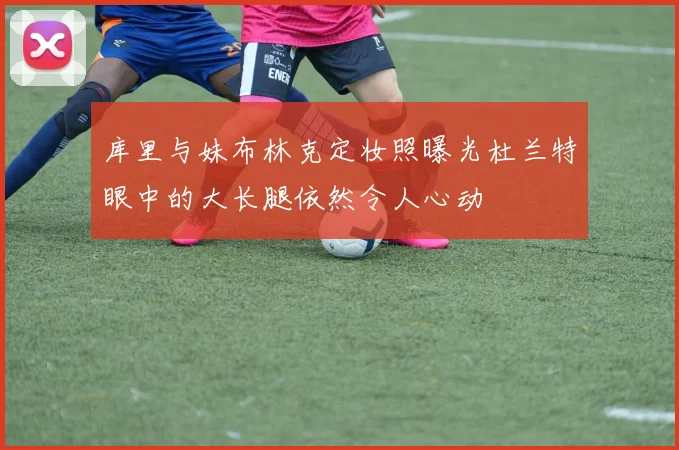 库里与妹布林克定妆照曝光杜兰特眼中的大长腿依然令人心动