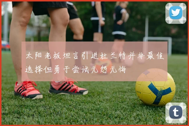 太阳老板坦言引进杜兰特并非最佳选择但勇于尝试无怨无悔