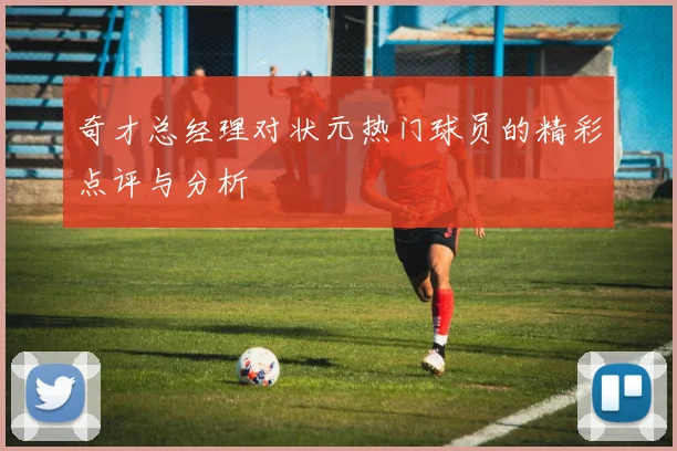 奇才总经理对状元热门球员的精彩点评与分析