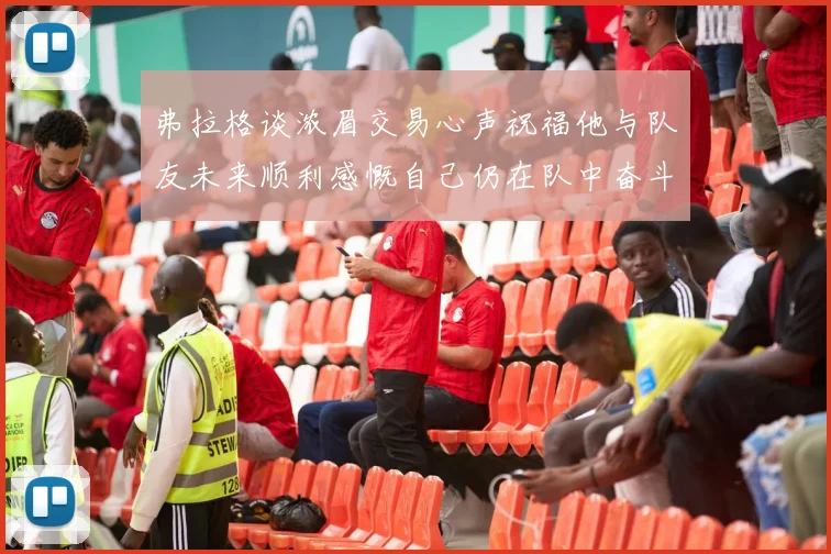 弗拉格谈浓眉交易心声祝福他与队友未来顺利感慨自己仍在队中奋斗