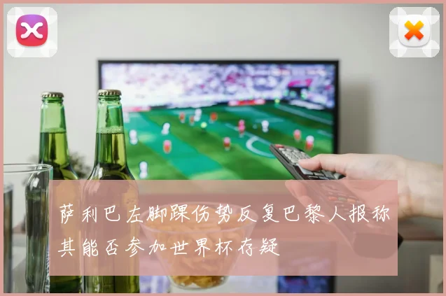 萨利巴左脚踝伤势反复巴黎人报称其能否参加世界杯存疑