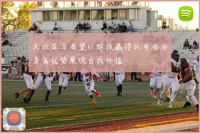 文班亚马渴望以球技赢得认可而非身高优势展现自我价值