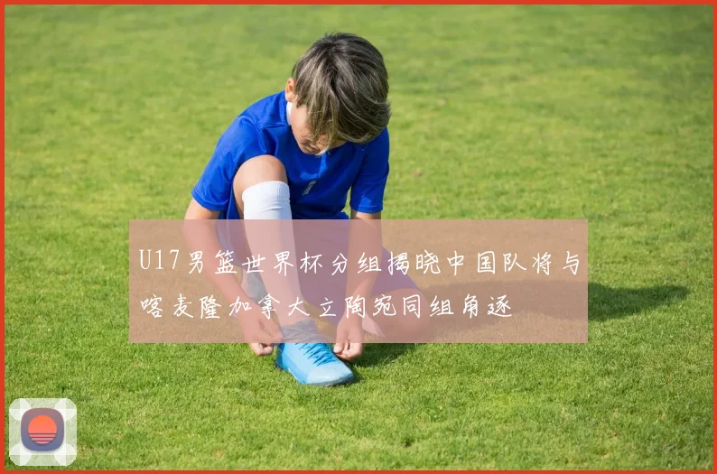 U17男篮世界杯分组揭晓中国队将与喀麦隆加拿大立陶宛同组角逐