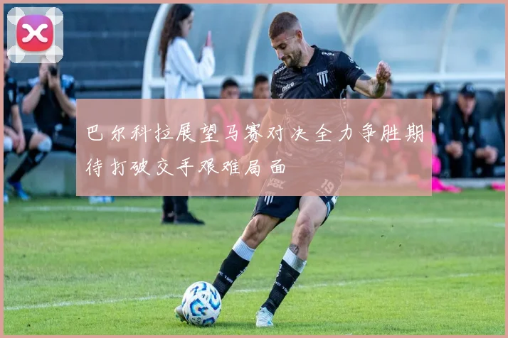 巴尔科拉展望马赛对决全力争胜期待打破交手艰难局面