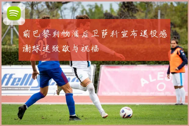 前巴黎利物浦后卫萨科宣布退役感谢球迷致敬与祝福