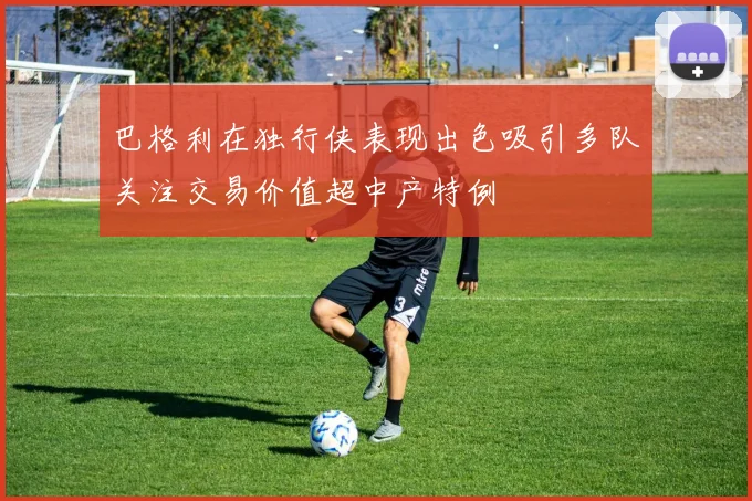 巴格利在独行侠表现出色吸引多队关注交易价值超中产特例