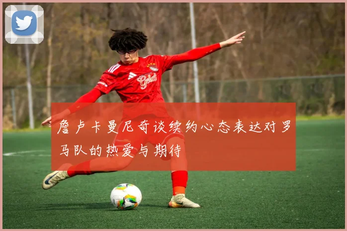 詹卢卡曼尼奇谈续约心态表达对罗马队的热爱与期待